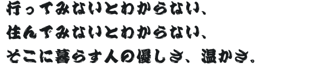 行ってみないとわからない、住んでみないとわからない、そこに暮らす人の優しさ、温かさ。